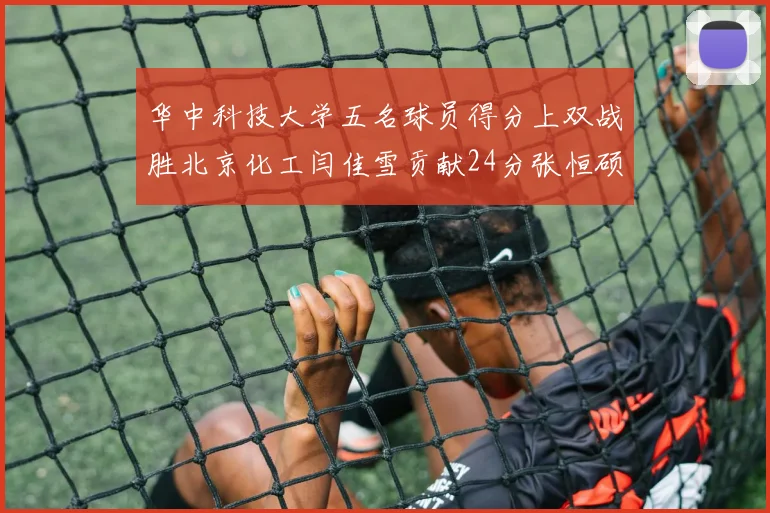 华中科技大学五名球员得分上双战胜北京化工闫佳雪贡献24分张恒硕斩获25分8篮板8助攻