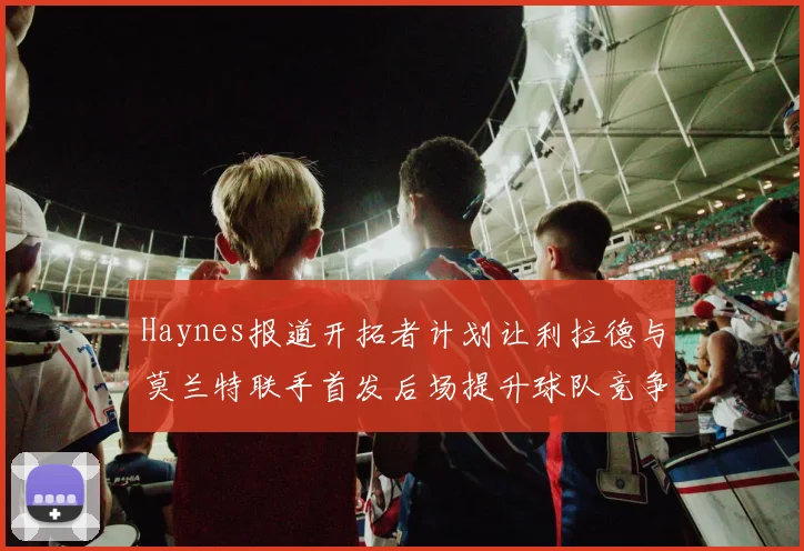 Haynes报道开拓者计划让利拉德与莫兰特联手首发后场提升球队竞争力