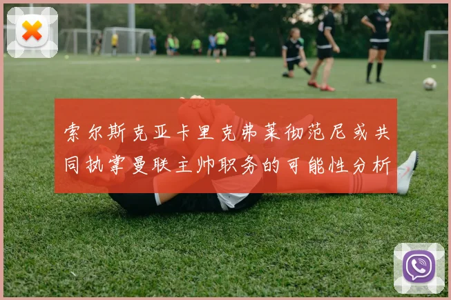 索尔斯克亚卡里克弗莱彻范尼或共同执掌曼联主帅职务的可能性分析