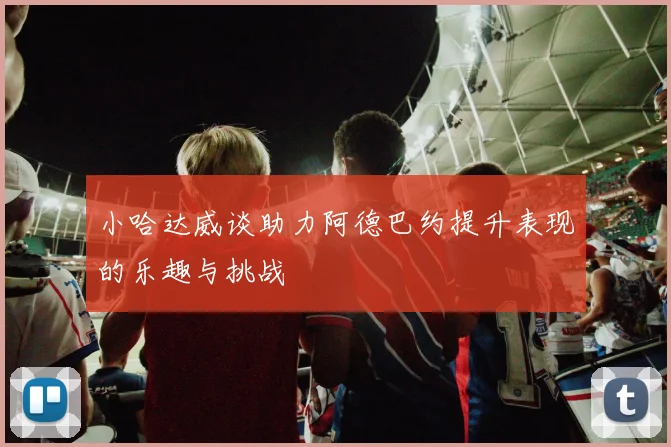小哈达威谈助力阿德巴约提升表现的乐趣与挑战