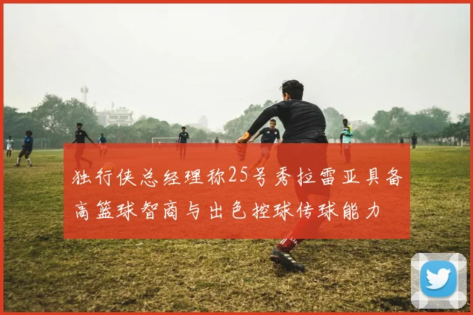 独行侠总经理称25号秀拉雷亚具备高篮球智商与出色控球传球能力