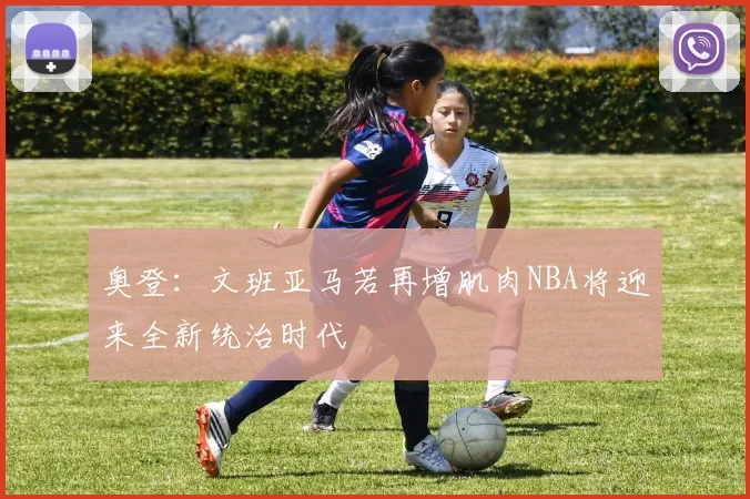 奥登：文班亚马若再增肌肉NBA将迎来全新统治时代
