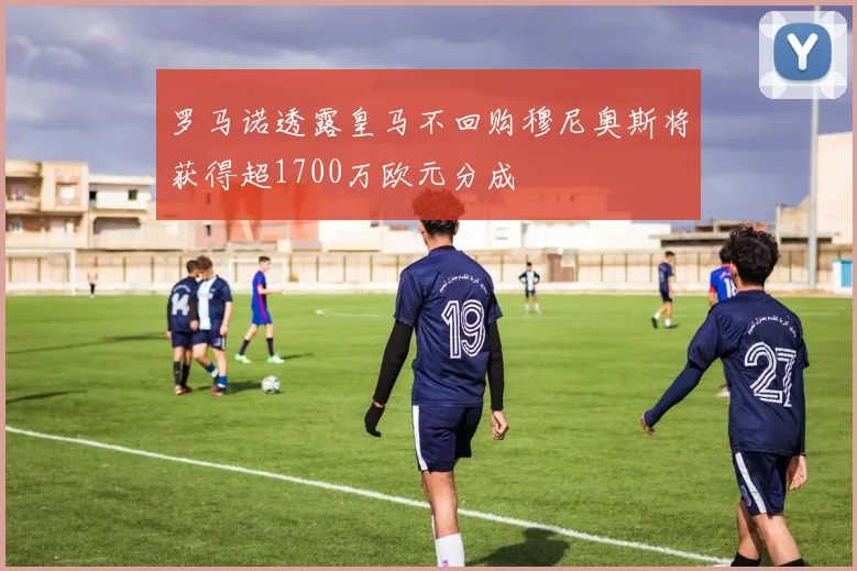 罗马诺透露皇马不回购穆尼奥斯将获得超1700万欧元分成