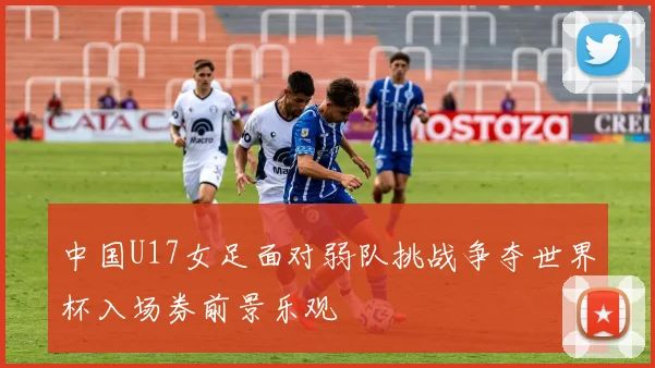 中国U17女足面对弱队挑战争夺世界杯入场券前景乐观