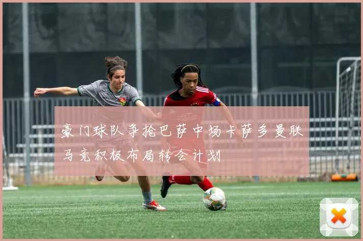 豪门球队争抢巴萨中场卡萨多曼联马竞积极布局转会计划