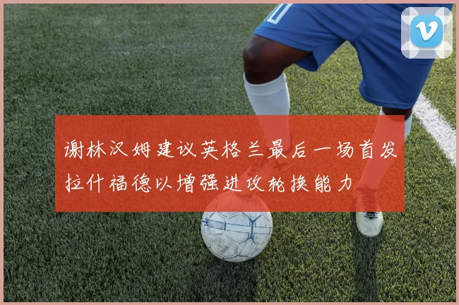 谢林汉姆建议英格兰最后一场首发拉什福德以增强进攻轮换能力