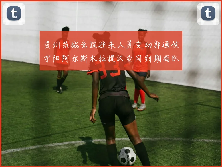 贵州筑城竞技迎来人员变动郭通侯宇阳阿尔斯木拉提汉合同到期离队