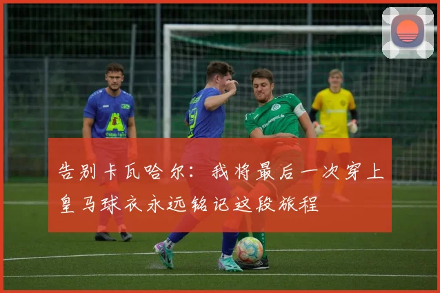 告别卡瓦哈尔：我将最后一次穿上皇马球衣永远铭记这段旅程
