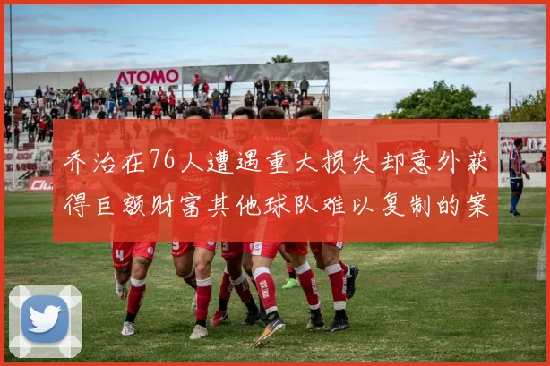乔治在76人遭遇重大损失却意外获得巨额财富其他球队难以复制的案例