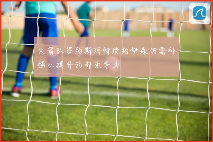 火箭队签约斯玛特续约伊森仍需补强以提升西部竞争力