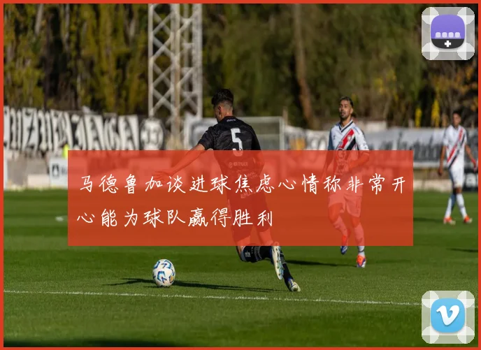 马德鲁加谈进球焦虑心情称非常开心能为球队赢得胜利