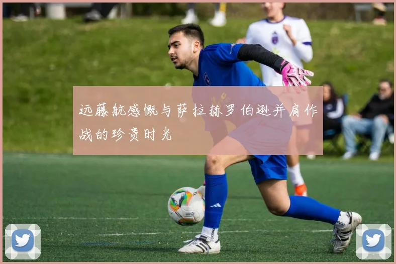 远藤航感慨与萨拉赫罗伯逊并肩作战的珍贵时光