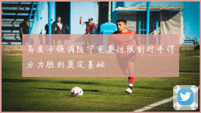 乌度卡强调防守重要性限制对手得分为胜利奠定基础