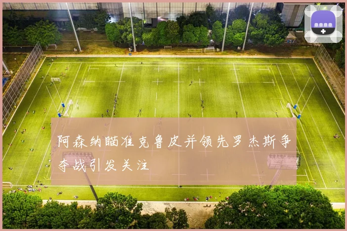 阿森纳瞄准克鲁皮并领先罗杰斯争夺战引发关注