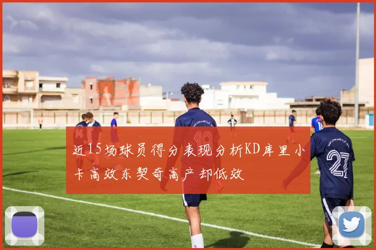 近15场球员得分表现分析KD库里小卡高效东契奇高产却低效