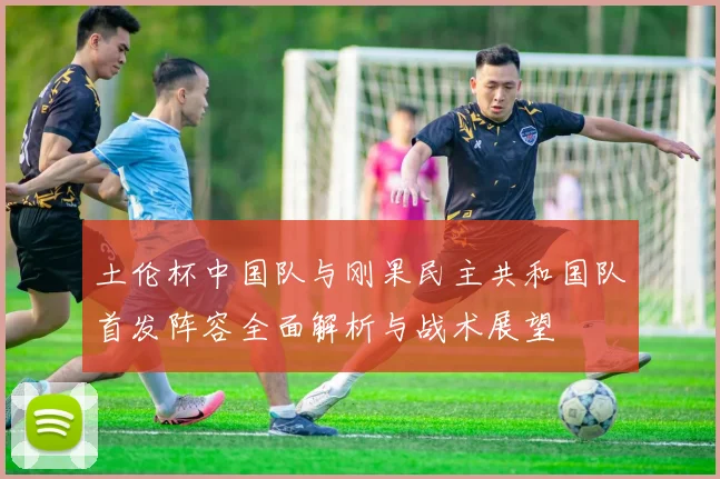 土伦杯中国队与刚果民主共和国队首发阵容全面解析与战术展望