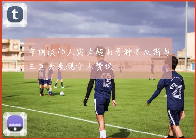 布朗谈76人实力超七号种子纳斯与三巨头表现令人赞叹