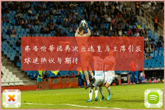 弗洛伦蒂诺再次当选皇马主席引发球迷热议与期待