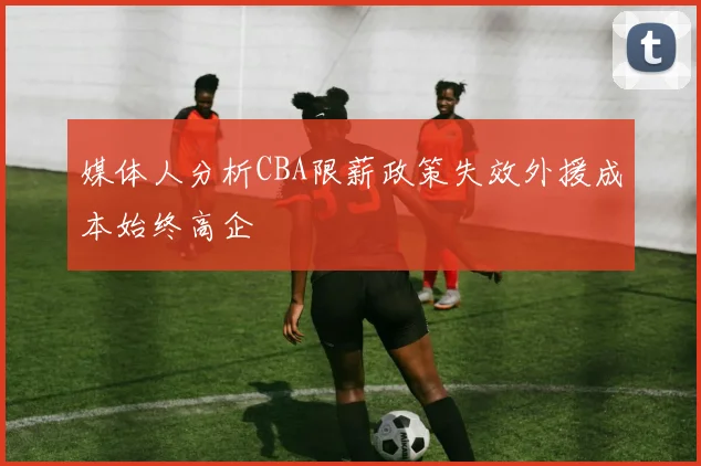 媒体人分析CBA限薪政策失效外援成本始终高企