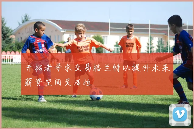 开拓者寻求交易格兰特以提升未来薪资空间灵活性