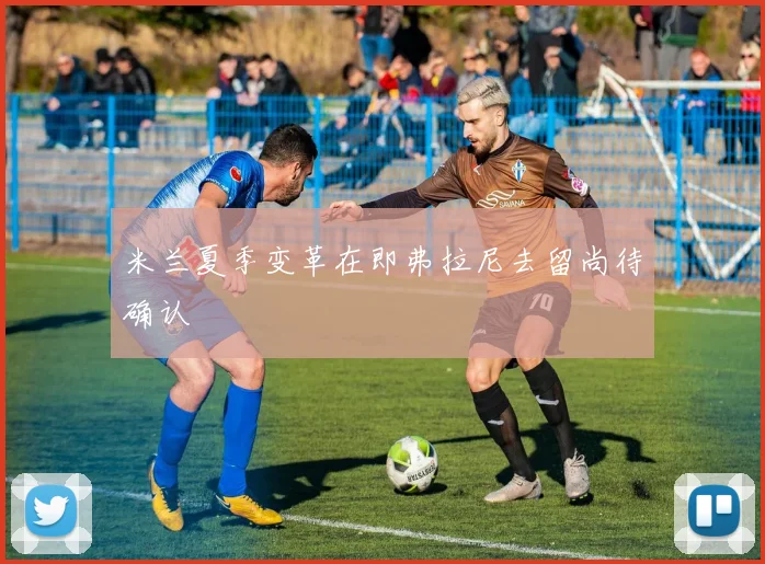 米兰夏季变革在即弗拉尼去留尚待确认