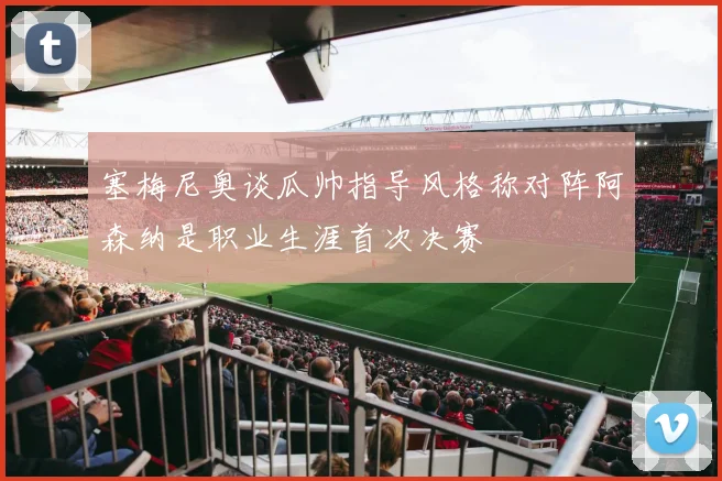 塞梅尼奥谈瓜帅指导风格称对阵阿森纳是职业生涯首次决赛