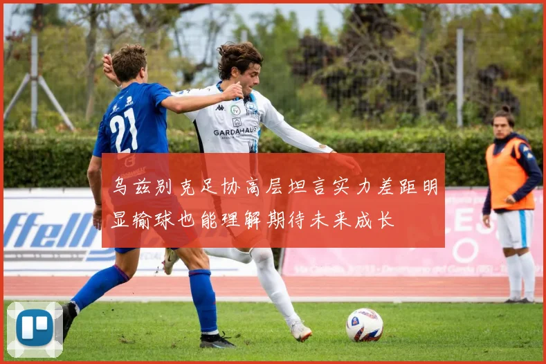 乌兹别克足协高层坦言实力差距明显输球也能理解期待未来成长