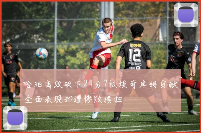 哈珀高效砍下24分7板埃奇库姆贡献全面表现却遭惨败横扫